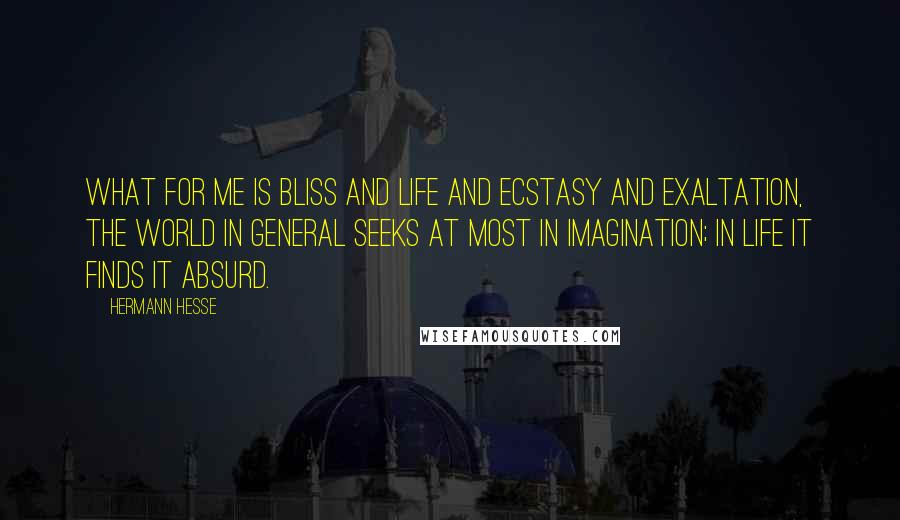 Hermann Hesse Quotes: What for me is bliss and life and ecstasy and exaltation, the world in general seeks at most in imagination; in life it finds it absurd.