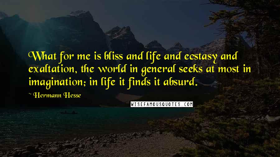 Hermann Hesse Quotes: What for me is bliss and life and ecstasy and exaltation, the world in general seeks at most in imagination; in life it finds it absurd.