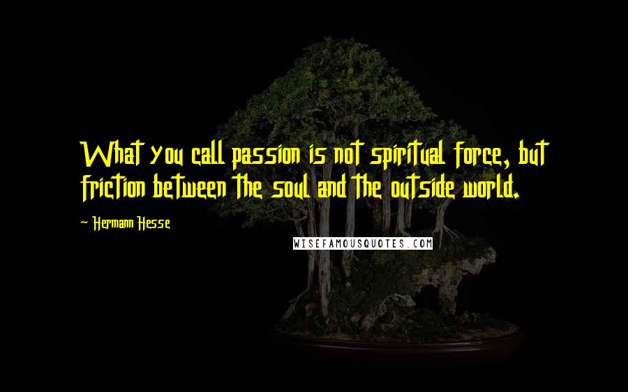 Hermann Hesse Quotes: What you call passion is not spiritual force, but friction between the soul and the outside world.