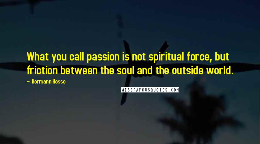 Hermann Hesse Quotes: What you call passion is not spiritual force, but friction between the soul and the outside world.