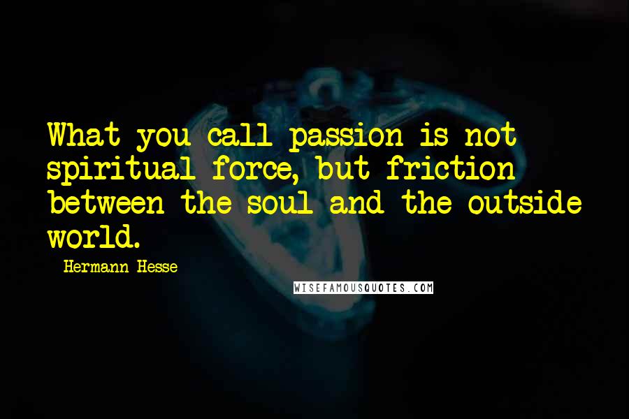 Hermann Hesse Quotes: What you call passion is not spiritual force, but friction between the soul and the outside world.