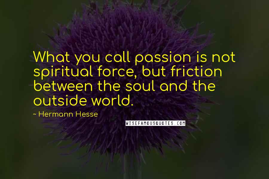 Hermann Hesse Quotes: What you call passion is not spiritual force, but friction between the soul and the outside world.