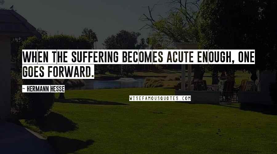 Hermann Hesse Quotes: When the suffering becomes acute enough, one goes forward.