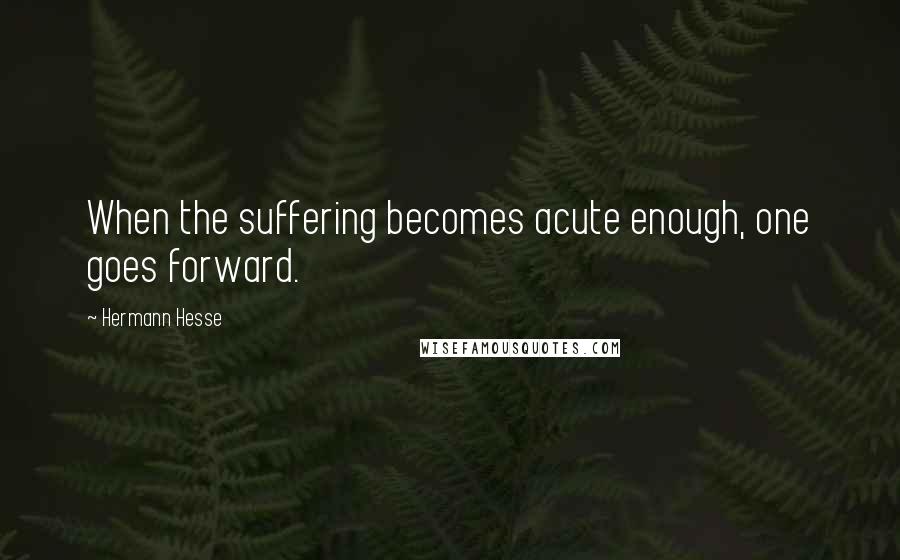 Hermann Hesse Quotes: When the suffering becomes acute enough, one goes forward.