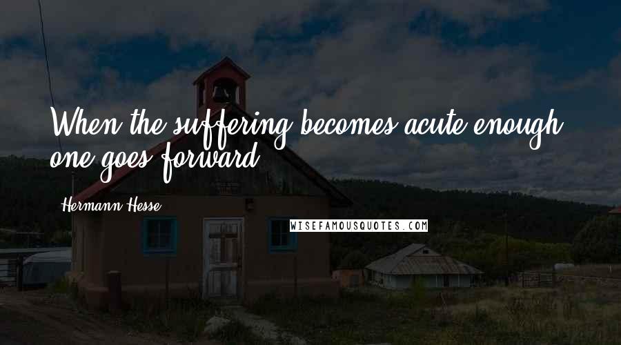 Hermann Hesse Quotes: When the suffering becomes acute enough, one goes forward.