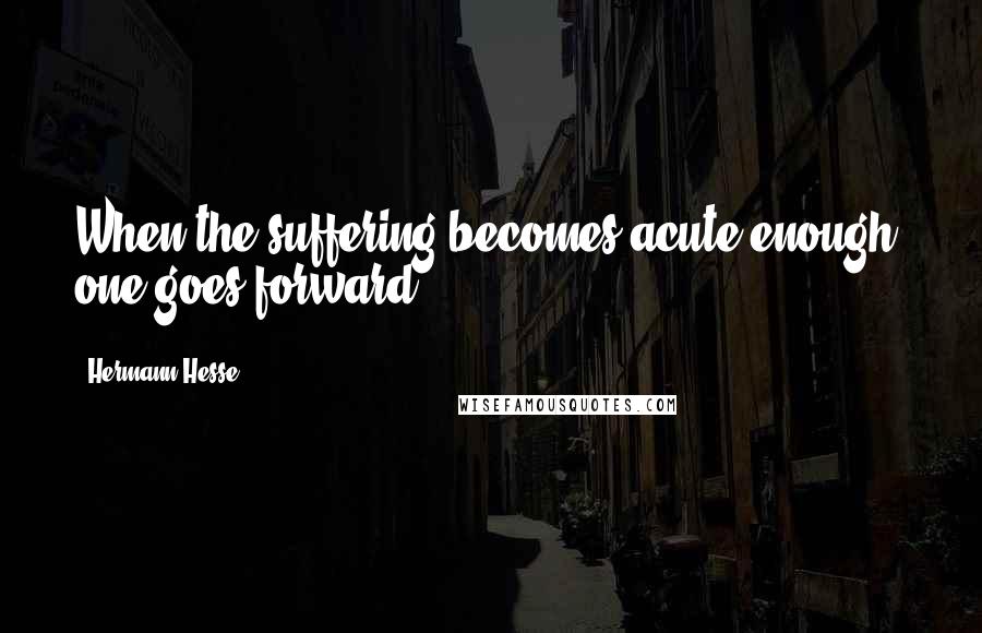 Hermann Hesse Quotes: When the suffering becomes acute enough, one goes forward.