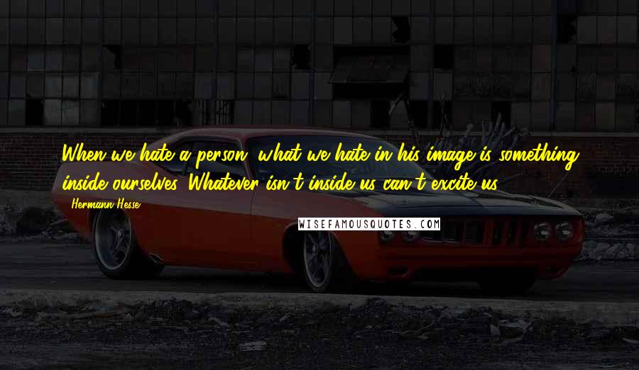 Hermann Hesse Quotes: When we hate a person, what we hate in his image is something inside ourselves. Whatever isn't inside us can't excite us.