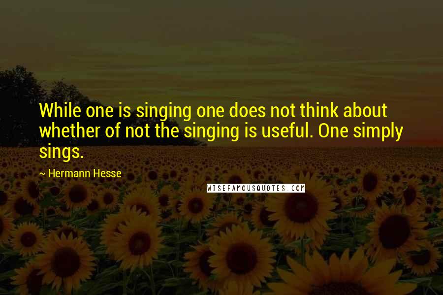 Hermann Hesse Quotes: While one is singing one does not think about whether of not the singing is useful. One simply sings.