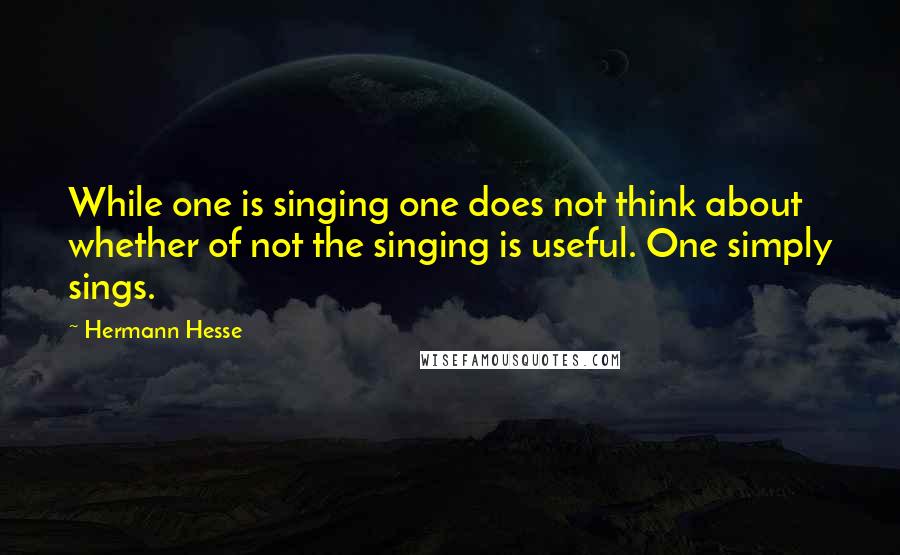 Hermann Hesse Quotes: While one is singing one does not think about whether of not the singing is useful. One simply sings.