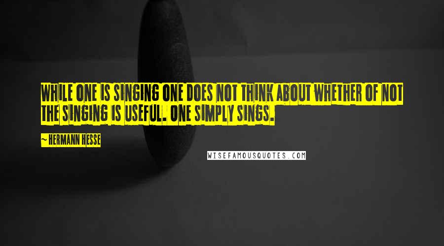 Hermann Hesse Quotes: While one is singing one does not think about whether of not the singing is useful. One simply sings.