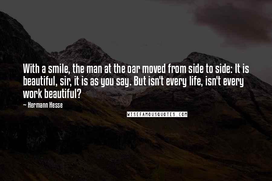 Hermann Hesse Quotes: With a smile, the man at the oar moved from side to side: It is beautiful, sir, it is as you say. But isn't every life, isn't every work beautiful?