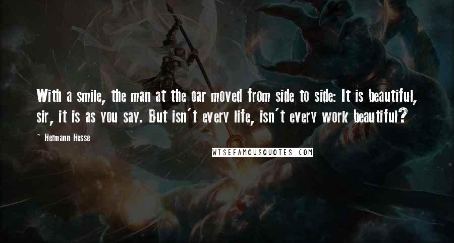 Hermann Hesse Quotes: With a smile, the man at the oar moved from side to side: It is beautiful, sir, it is as you say. But isn't every life, isn't every work beautiful?