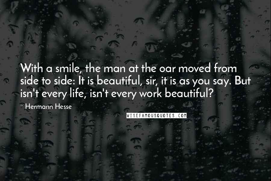 Hermann Hesse Quotes: With a smile, the man at the oar moved from side to side: It is beautiful, sir, it is as you say. But isn't every life, isn't every work beautiful?