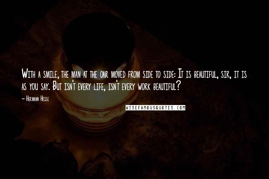 Hermann Hesse Quotes: With a smile, the man at the oar moved from side to side: It is beautiful, sir, it is as you say. But isn't every life, isn't every work beautiful?