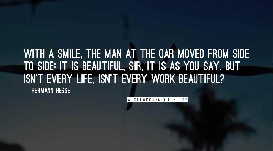 Hermann Hesse Quotes: With a smile, the man at the oar moved from side to side: It is beautiful, sir, it is as you say. But isn't every life, isn't every work beautiful?