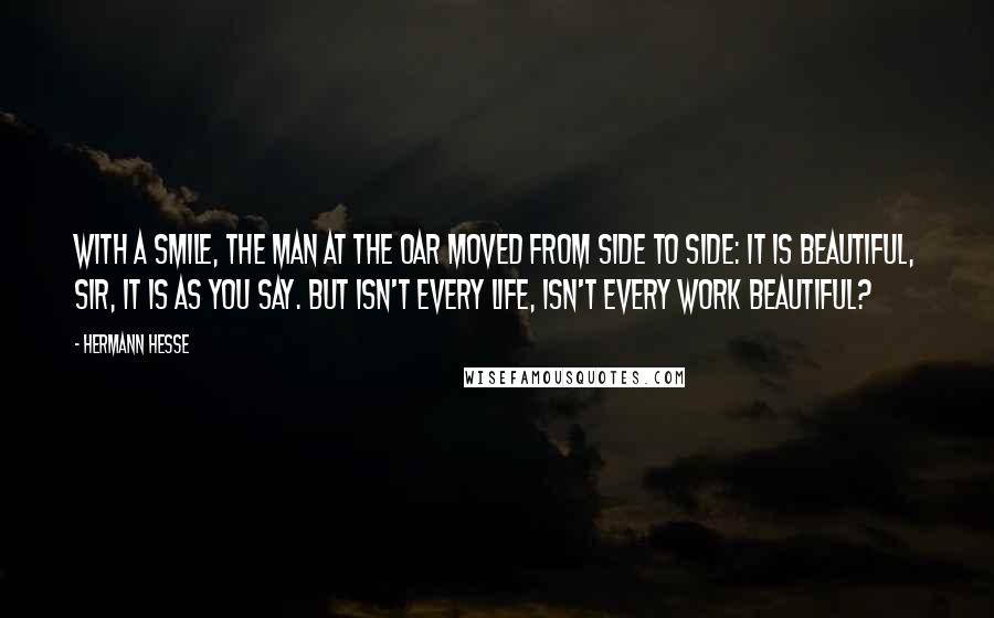 Hermann Hesse Quotes: With a smile, the man at the oar moved from side to side: It is beautiful, sir, it is as you say. But isn't every life, isn't every work beautiful?