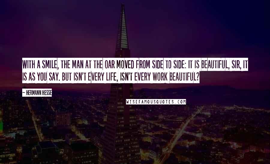 Hermann Hesse Quotes: With a smile, the man at the oar moved from side to side: It is beautiful, sir, it is as you say. But isn't every life, isn't every work beautiful?