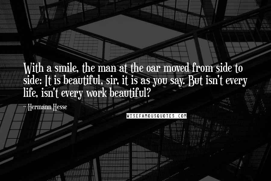 Hermann Hesse Quotes: With a smile, the man at the oar moved from side to side: It is beautiful, sir, it is as you say. But isn't every life, isn't every work beautiful?