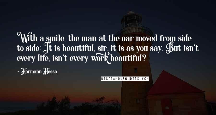 Hermann Hesse Quotes: With a smile, the man at the oar moved from side to side: It is beautiful, sir, it is as you say. But isn't every life, isn't every work beautiful?