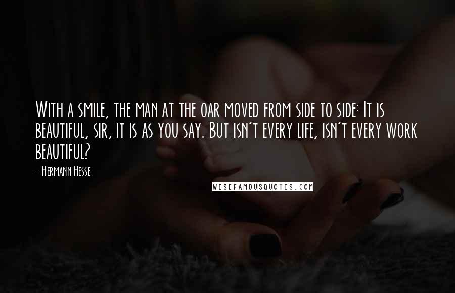 Hermann Hesse Quotes: With a smile, the man at the oar moved from side to side: It is beautiful, sir, it is as you say. But isn't every life, isn't every work beautiful?