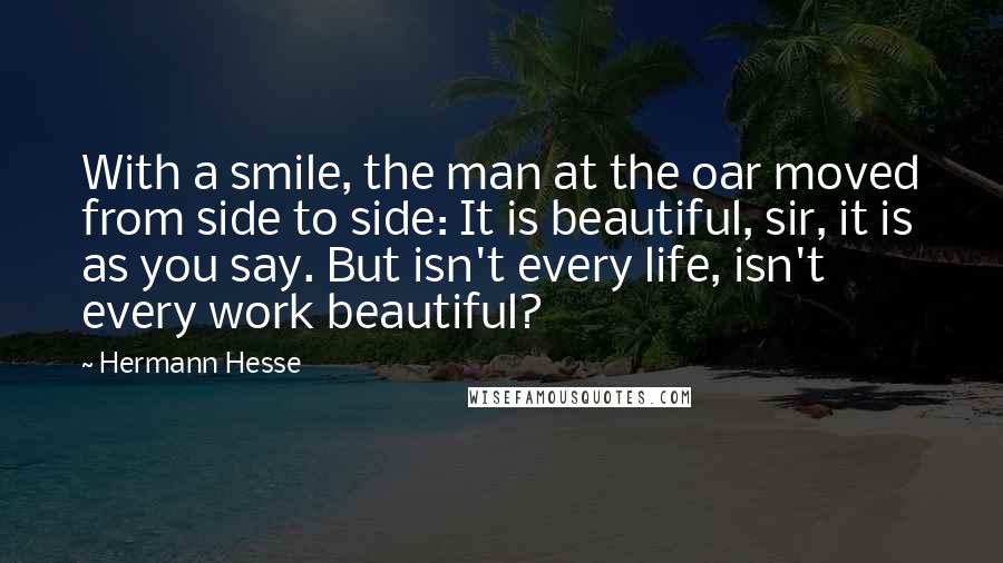 Hermann Hesse Quotes: With a smile, the man at the oar moved from side to side: It is beautiful, sir, it is as you say. But isn't every life, isn't every work beautiful?