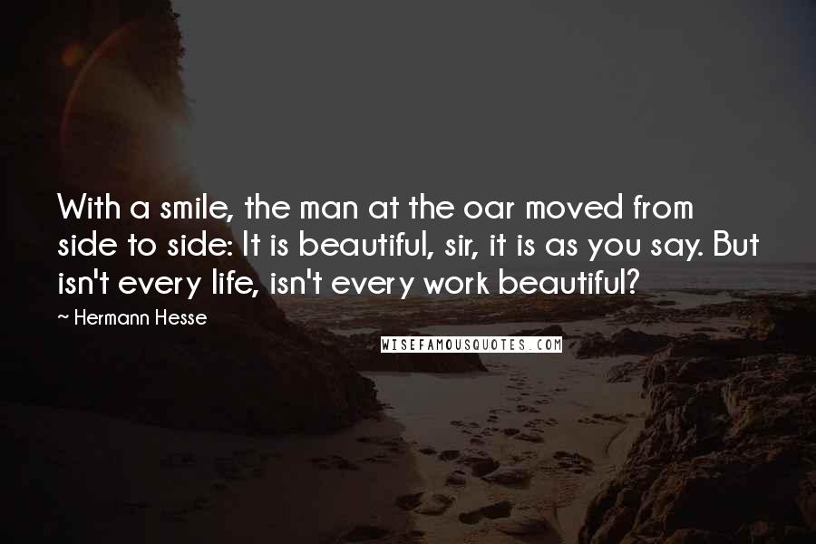 Hermann Hesse Quotes: With a smile, the man at the oar moved from side to side: It is beautiful, sir, it is as you say. But isn't every life, isn't every work beautiful?