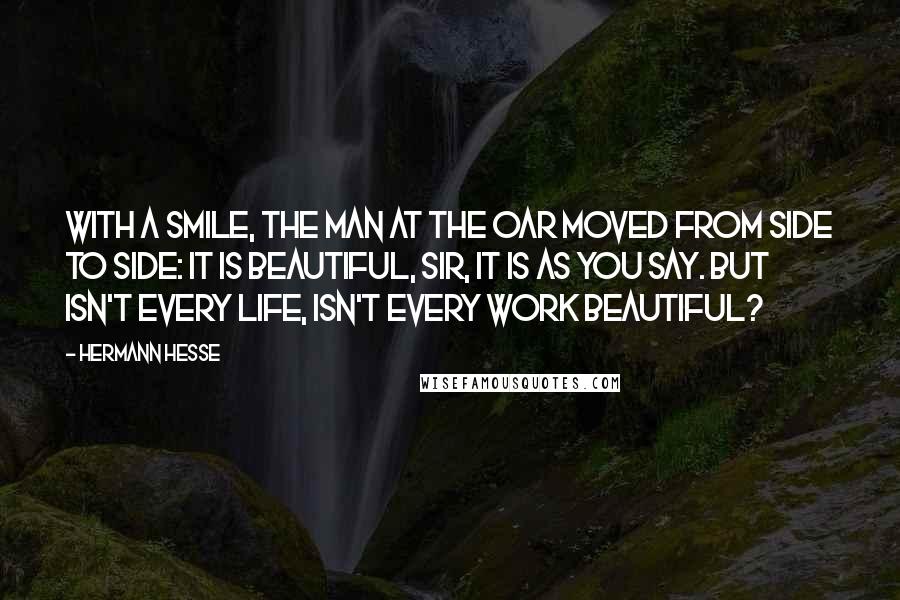 Hermann Hesse Quotes: With a smile, the man at the oar moved from side to side: It is beautiful, sir, it is as you say. But isn't every life, isn't every work beautiful?