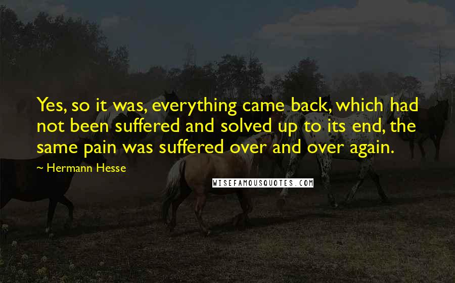 Hermann Hesse Quotes: Yes, so it was, everything came back, which had not been suffered and solved up to its end, the same pain was suffered over and over again.