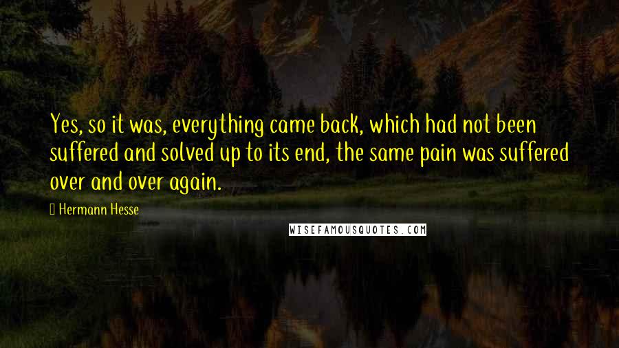 Hermann Hesse Quotes: Yes, so it was, everything came back, which had not been suffered and solved up to its end, the same pain was suffered over and over again.