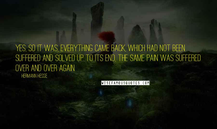 Hermann Hesse Quotes: Yes, so it was, everything came back, which had not been suffered and solved up to its end, the same pain was suffered over and over again.