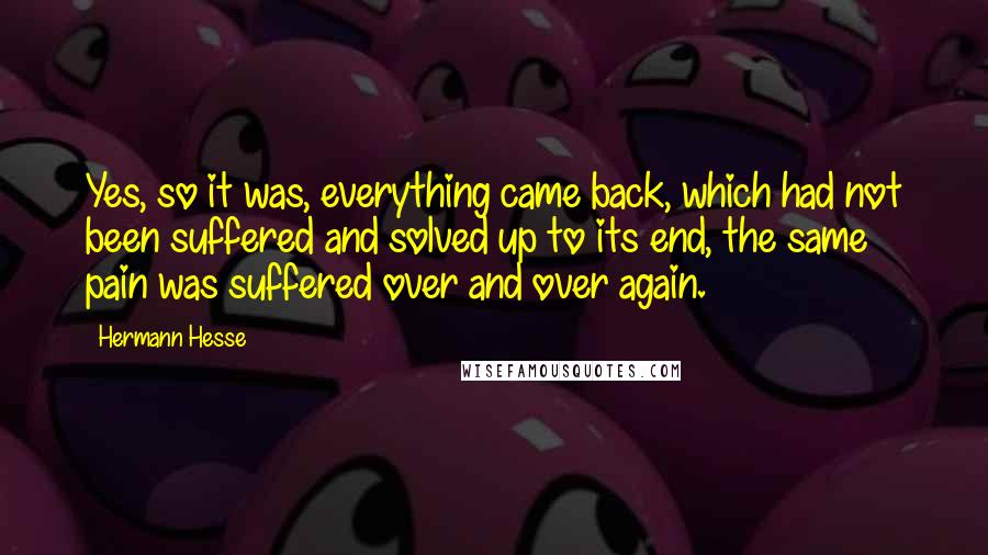 Hermann Hesse Quotes: Yes, so it was, everything came back, which had not been suffered and solved up to its end, the same pain was suffered over and over again.