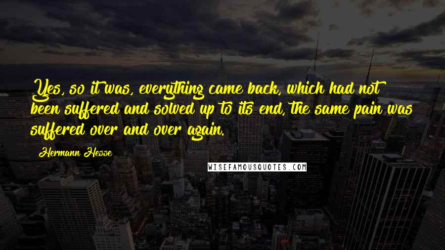 Hermann Hesse Quotes: Yes, so it was, everything came back, which had not been suffered and solved up to its end, the same pain was suffered over and over again.