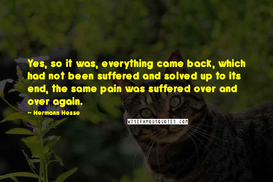 Hermann Hesse Quotes: Yes, so it was, everything came back, which had not been suffered and solved up to its end, the same pain was suffered over and over again.