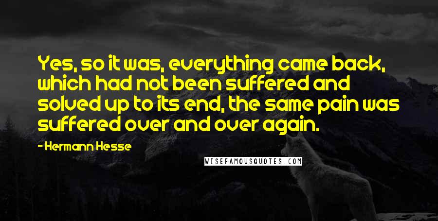 Hermann Hesse Quotes: Yes, so it was, everything came back, which had not been suffered and solved up to its end, the same pain was suffered over and over again.