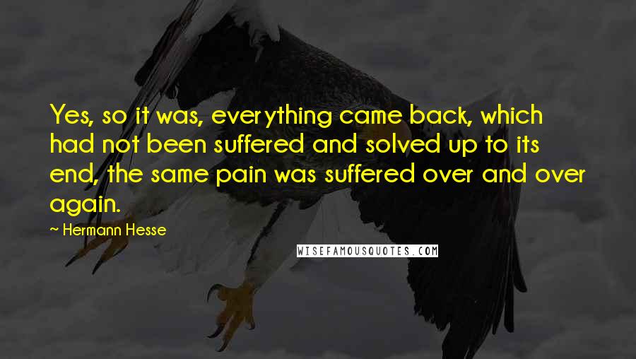 Hermann Hesse Quotes: Yes, so it was, everything came back, which had not been suffered and solved up to its end, the same pain was suffered over and over again.