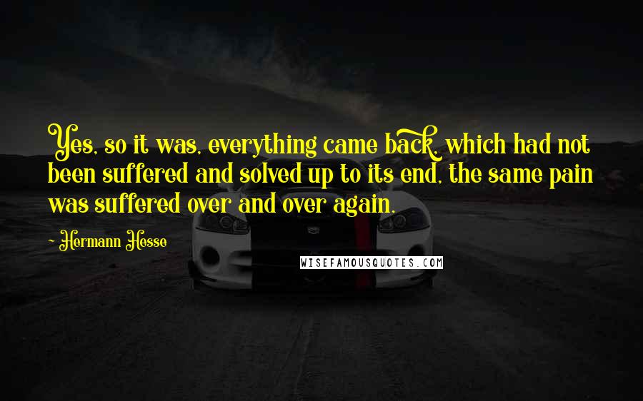 Hermann Hesse Quotes: Yes, so it was, everything came back, which had not been suffered and solved up to its end, the same pain was suffered over and over again.