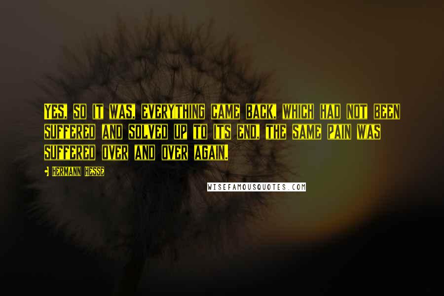 Hermann Hesse Quotes: Yes, so it was, everything came back, which had not been suffered and solved up to its end, the same pain was suffered over and over again.