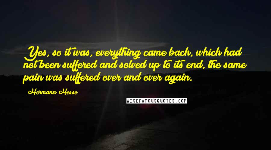 Hermann Hesse Quotes: Yes, so it was, everything came back, which had not been suffered and solved up to its end, the same pain was suffered over and over again.