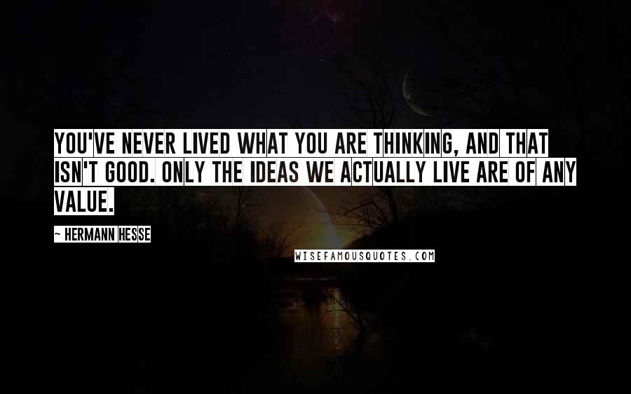 Hermann Hesse Quotes: You've never lived what you are thinking, and that isn't good. Only the ideas we actually live are of any value.