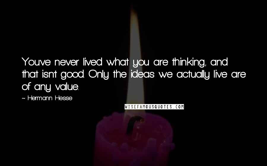 Hermann Hesse Quotes: You've never lived what you are thinking, and that isn't good. Only the ideas we actually live are of any value.