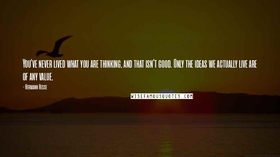 Hermann Hesse Quotes: You've never lived what you are thinking, and that isn't good. Only the ideas we actually live are of any value.