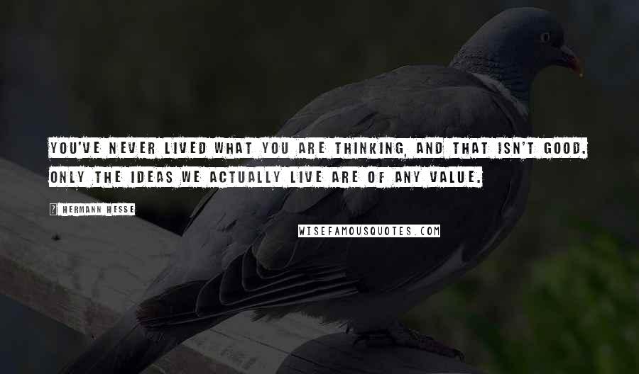 Hermann Hesse Quotes: You've never lived what you are thinking, and that isn't good. Only the ideas we actually live are of any value.