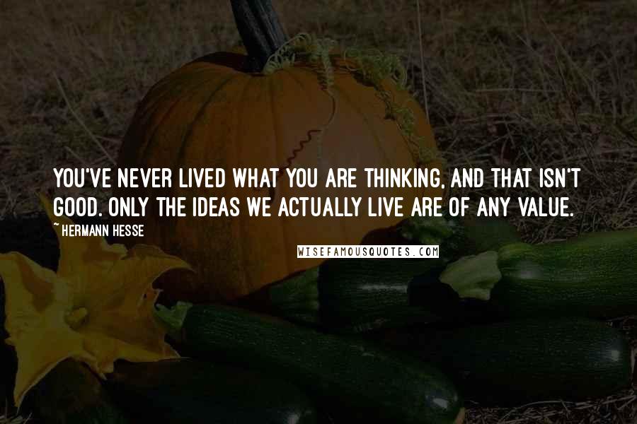Hermann Hesse Quotes: You've never lived what you are thinking, and that isn't good. Only the ideas we actually live are of any value.