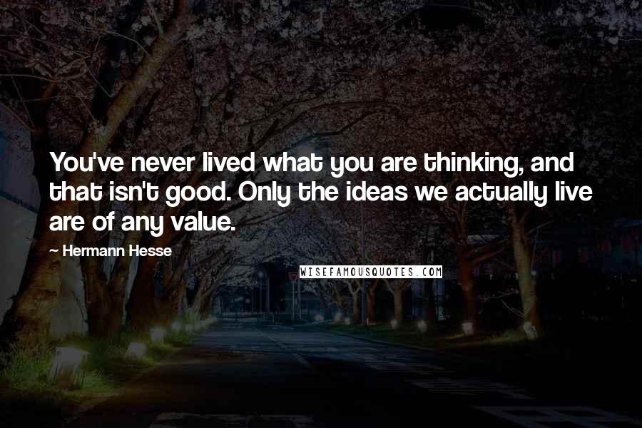 Hermann Hesse Quotes: You've never lived what you are thinking, and that isn't good. Only the ideas we actually live are of any value.