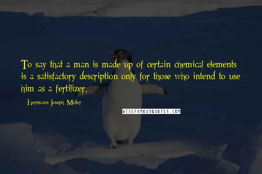 Hermann Joseph Muller Quotes: To say that a man is made up of certain chemical elements is a satisfactory description only for those who intend to use him as a fertilizer.