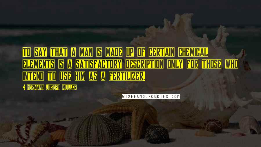 Hermann Joseph Muller Quotes: To say that a man is made up of certain chemical elements is a satisfactory description only for those who intend to use him as a fertilizer.