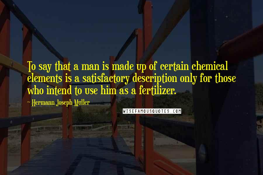 Hermann Joseph Muller Quotes: To say that a man is made up of certain chemical elements is a satisfactory description only for those who intend to use him as a fertilizer.