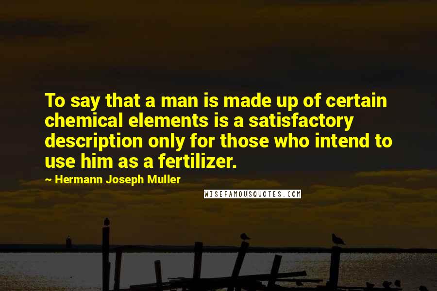 Hermann Joseph Muller Quotes: To say that a man is made up of certain chemical elements is a satisfactory description only for those who intend to use him as a fertilizer.