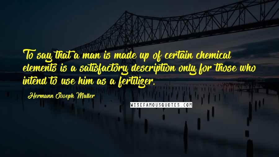 Hermann Joseph Muller Quotes: To say that a man is made up of certain chemical elements is a satisfactory description only for those who intend to use him as a fertilizer.