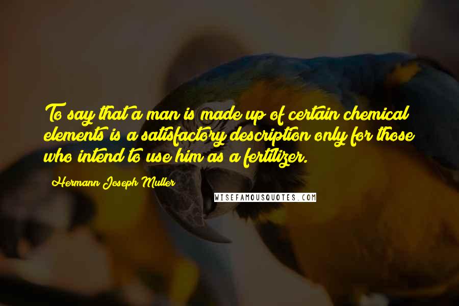 Hermann Joseph Muller Quotes: To say that a man is made up of certain chemical elements is a satisfactory description only for those who intend to use him as a fertilizer.